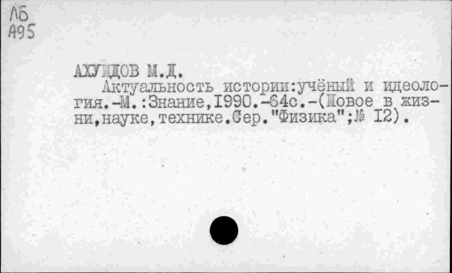 ﻿АБ А95
АШДОВ МД.
Актуальность истории:учёный и идеология.-!/. :Знание,1990.-64с.-(Новое в жизни ,науке,т ехнике.Сер."Физика”;№ 12).